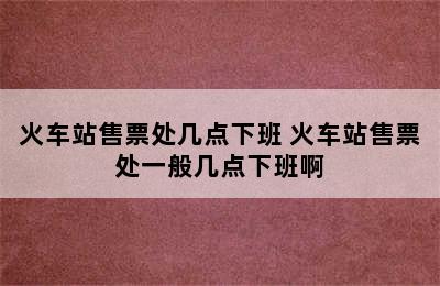 火车站售票处几点下班 火车站售票处一般几点下班啊